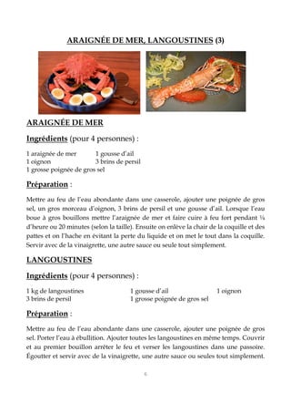 6
ARAIGNÉE DE MER, LANGOUSTINES (3)
ARAIGNÉE DE MER
Ingrédients (pour 4 personnes) :
1 araignée de mer 1 gousse d’ail
1 oignon 3 brins de persil
1 grosse poignée de gros sel
Préparation :
Mettre au feu de l’eau abondante dans une casserole, ajouter une poignée de gros
sel, un gros morceau d’oignon, 3 brins de persil et une gousse d’ail. Lorsque l’eau
boue à gros bouillons mettre l’araignée de mer et faire cuire à feu fort pendant ¼
d’heure ou 20 minutes (selon la taille). Ensuite on enlève la chair de la coquille et des
pattes et on l’hache en évitant la perte du liquide et on met le tout dans la coquille.
Servir avec de la vinaigrette, une autre sauce ou seule tout simplement.
LANGOUSTINES
Ingrédients (pour 4 personnes) :
1 kg de langoustines 1 gousse d’ail 1 oignon
3 brins de persil 1 grosse poignée de gros sel
Préparation :
Mettre au feu de l’eau abondante dans une casserole, ajouter une poignée de gros
sel. Porter l’eau à ébullition. Ajouter toutes les langoustines en même temps. Couvrir
et au premier bouillon arrêter le feu et verser les langoustines dans une passoire.
Égoutter et servir avec de la vinaigrette, une autre sauce ou seules tout simplement.
 
