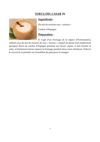 8
TORTA DEL CASAR (5)
Ingrédients :
Du lait de mouton race « merina »
Cardon d’Espagne
Préparation :
Il s’agit d’un fromage de la région d’Extremadura,
élaboré avec du lait de mouton de race « merina », auquel on ajoute tout simplement
quelques fleurs de cardon d’Espagne pendant une heure. Après, il faut mouler et
saler, et finalement laisser reposer le fromage pendant deux mois minimum. Enlever
le couvercle et prendre un croustillon de pain pour la manger.
 