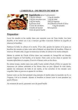 9
« ZARZUELA » DE FRUITS DE MER (6)
Ingrédients (pour 6 personnes) :
½ kg de calmars ½ kg de moules
½ kg de crevettes rose ¼ kg de lotte
¼ kg de merlu 150 g d’oignons
2 gousses d’ail 10 cuillerées d’huile d’olive
1 verre de vin blanc ½ kg de tomates
1 feuille de laurier Sel et poivre
1 brin de persil haché
Préparation :
Laver les moules et les mettre dans une marmite avec de l’eau froide. Les faire
bouillir, et les retirer un à un, à mesure qu’elles s’ouvrent. Enlever la coquille et
réserver le bouillon.
Nettoyer la lotte, le calmar et le merlu. D’un côté, ajouter les épines et la peau au
bouillon de moules et faire cuire afin d’obtenir un demi litre de bouillon. Filtrer et
réserver. D’autre côté, couper en morceaux la lotte, le calmar et le merlu nettoyés.
Mettre la moitié de l’huile d’olive dans une marmite et, lorsqu’elle est chaude,
ajouter l’oignon et l’ail hachés, et le laurier. Faire cuire au feu doux et ajouter les
tomates épluchées et coupées. Couvrir et laisser cuire au feu doux.
En même temps, mettre dans une poêle l’autre moitié d’huile d’olive et ajouter les
morceaux de calmar enfarinés et les laisser frire un peu. Quand ils sont dorés,
ajouter les morceaux de lotte et de merlu, et les crevettes et les moules sans
coquilles. Saler et poivrer et ajouter le vin blanc.
Laisser cuire au feu fort pendant cinq minutes et mettre dans la marmite où il y a
l’oignon, l’ail et la tomate. Ajouter le bouillon et laisser cuire le tout pendant un
quart d’heure.
Au moment de servir, parsemer avec du persil haché.
 