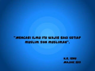 “Mencari ilmu itu wajib bagi setiap
muslim dan muslimah”.
H.R. Ibnu
Majah: 220
 
