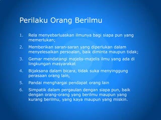 Perilaku Orang Berilmu
1. Rela menyebarluaskan ilmunya bagi siapa pun yang
memerlukan;
2. Memberikan saran-saran yang diperlukan dalam
menyelesaikan persoalan, baik diminta maupun tidak;
3. Gemar mendatangi majelis-majelis ilmu yang ada di
lingkungan masyarakat
4. Bijaksana dalam bicara, tidak suka menyinggung
perasaan orang lain,
5. Pandai menghargai pendapat orang lain
6. Simpatik dalam pergaulan dengan siapa pun, baik
dengan orang-orang yang berilmu maupun yang
kurang berilmu, yang kaya maupun yang miskin.
 