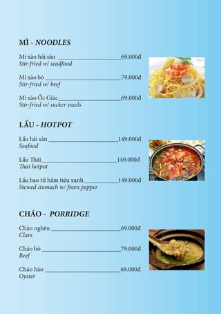 MÌ - NOODLES
Mì xào hải sản ____________________69.000đ
Stir-fried w/ seadfood
Mì xào bò ________________________79.000đ
Stir-fried w/ beef
Mì xào Ốc Giác____________________69.000đ
Stir-fried w/ sucker snails
LẨU - HOTPOT
Lẩu hải sản ______________________149.000đ
Seafood
Lẩu Thái________________________149.000đ
Thai hotpot
Lẩu bao tử hầm tiêu xanh___________149.000đ
Stewed stomach w/ freen pepper
CHÁO - PORRIDGE
Cháo nghêu ______________________69.000đ
Clam
Cháo bò _________________________79.000đ
Beef
Cháo hào ________________________69.000đ
Oyster
 