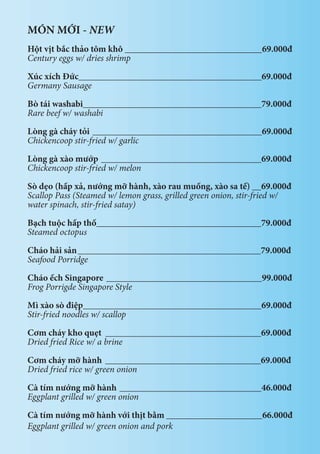 MÓN MỚI - NEW
Hột vịt bắc thảo tôm khô ______________________________69.000đ
Century eggs w/ dries shrimp
Xúc xích Đức________________________________________69.000đ
Germany Sausage
Bò tái washabi_______________________________________79.000đ
Rare beef w/ washabi
Lòng gà cháy tỏi _____________________________________69.000đ
Chickencoop stir-fried w/ garlic
	
Lòng gà xào mướp ___________________________________69.000đ
Chickencoop stir-fried w/ melon
Sò dẹo (hấp xả, nướng mỡ hành, xào rau muống, xào sa tế) __69.000đ
Scallop Pass (Steamed w/ lemon grass, grilled green onion, stir-fried w/
water spinach, stir-fried satay)
Bạch tuộc hấp thố____________________________________79.000đ
Steamed octopus
Cháo hải sản________________________________________79.000đ
Seafood Porridge
Cháo ếch Singapore __________________________________99.000đ
Frog Porrigde Singapore Style
Mì xào sò điệp_______________________________________69.000đ
Stir-fried noodles w/ scallop
Cơm cháy kho quẹt __________________________________69.000đ
Dried fried Rice w/ a brine
Cơm cháy mỡ hành __________________________________69.000đ
Dried fried rice w/ green onion
Cà tím nướng mỡ hành _______________________________46.000đ
Eggplant grilled w/ green onion
Cà tím nướng mỡ hành với thịt bằm _____________________66.000đ
Eggplant grilled w/ green onion and pork
 