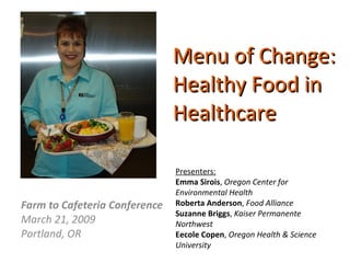 Menu of Change:  Healthy Food in Healthcare Farm to Cafeteria Conference March 21, 2009 Portland, OR Presenters: Emma Sirois ,  Oregon Center for Environmental Health Roberta Anderson ,  Food Alliance Suzanne Briggs ,  Kaiser Permanente Northwest Eecole Copen ,  Oregon Health & Science University 