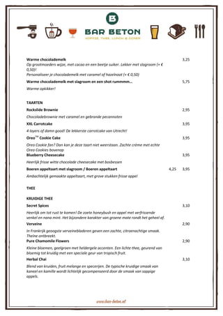 Warme chocolademelk 3,25
Op grootmoeders wijze, met cacao en een beetje suiker. Lekker met slagroom (+ €
0,50)!
Personaliseer je chocolademelk met caramel of hazelnoot (+ € 0,50)
Warme chocolademelk met slagroom en een shot rummmm… 5,75
Warme opkikker!
TAARTEN
Rockslide Brownie 2,95
Chocoladebrownie met caramel en gebrande pecannoten
XXL Carrotcake 3,95
4 layers of damn good! De lekkerste carrotcake van Utrecht!
OreoTM
Cookie Cake 3,95
Oreo Cookie fan? Dan kan je deze taart niet weerstaan. Zachte crème met echte
Oreo Cookies bovenop
Blueberry Cheesecake 3,95
Heerlijk frisse witte chocolade cheesecake met bosbessen
Boeren appeltaart met slagroom / Boeren appeltaart 4,25 3,95
Ambachtelijk gemaakte appeltaart, met grove stukken frisse appel
THEE
KRUIDIGE THEE
Secret Spices 3,10
Heerlijk om tot rust te komen! De zoete honeybush en appel met verfrissende
venkel en nana mint. Het bijzondere karakter van groene mate rondt het geheel af.
Verveine 2,90
In Frankrijk geoogste verveinebladeren geven een zachte, citroenachtige smaak.
Theïne ontbreekt.
Pure Chamomile Flowers 2,90
Kleine bloemen, geelgroen met heldergele accenten. Een lichte thee, geurend van
bloemig tot kruidig met een speciale geur van tropisch fruit.
Herbal Chai 3,10
Blend van kruiden, fruit melange en specerijen. De typische kruidige smaak van
kaneel en kamille wordt lichtelijk gecompenseerd door de smaak van sappige
appels.
 