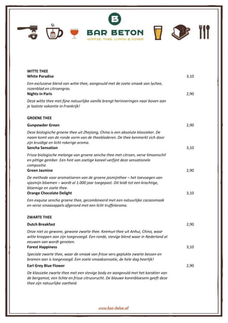 WITTE THEE
White Paradise 3,10
Een exclusieve blend van witte thee, aangevuld met de zoete smaak van lychee,
rozenblad en citroengras.
Nights in Paris 2,90
Deze witte thee met fijne natuurlijke vanille brengt herinneringen naar boven aan
je laatste vakantie in Frankrijk!
GROENE THEE
Gunpowder Green 2,90
Deze biologische groene thee uit Zhejiang, China is een absolute klassieker. De
naam komt van de ronde vorm van de theebladeren. De thee kenmerkt zich door
zijn kruidige en licht rokerige aroma.
Sencha Sensation 3,10
Frisse biologische melange van groene sencha thee met citroen, verse limoenschil
en pittige gember. Een hint van zoetige kaneel verfijnt deze sensationele
compositie.
Green Jasmine 2,90
De methode voor aromatiseren van de groene jasmijnthee – het toevoegen van
vjasmijn bloemen – wordt al 1.000 jaar toegepast. Dit leidt tot een krachtige,
bloemige en zoete thee.
Orange Chocolate Delight 3,10
Een exquise sencha groene thee, gecombineerd met een natuurlijke cacaosmaak
en verse sinaasappels afgerond met een licht truffelaroma.
ZWARTE THEE
Dutch Breakfast 2,90
Onze niet zo gewone, gewone zwarte thee. Keemun thee uit Anhui, China, waar
witte knoppen aan zijn toegevoegd. Een ronde, stevige blend waar in Nederland al
eeuwen van wordt genoten.
Forest Happiness 3,10
Speciale zwarte thee, waar de smaak van frisse vers geplukte zwarte bessen en
bramen aan is toegevoegd. Een zoete smaaksensatie, de hele dag heerlijk!
Earl Grey Blue Flower 2,90
De klassieke zwarte thee met een stevige body en aangevuld met het karakter van
de bergamot, een lichte en frisse citrusvrucht. De blauwe korenbloesem geeft deze
thee zijn natuurlijke zoetheid.
 
