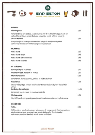 ROOIBOS
Warming Soul 3,10
Verfijnde blend van rooibos, geaccentueerd met de zoete en kruidige smaak van
natuurlijke vanille en kaneel. De beste natuurlijke vanille is hierin verwerkt.
African Rooibos 2,90
Pure, biologische Zuid Afrikaanse rooibos. Perfecte maagvriendelijke en
cafeïnevrije dorstlesser. Mild en aangenaam van smaak.
MUNTTHEE
Verse munt 3,25
Verse munt - thijm 3,40
Verse munt - citroenmelisse 3,40
Verse munt - lavendel 3,40
BIJ DE BORREL
Schaaltje olijven en pinda's 3,25
Waldkornbrood, met aioli en humus 4,95
Charcuterieplankje 6,50
Serranoham, merguezworstje, chorizo en fuet met olijven
Kaasplankje 6,50
Plankje licht pittige, belegen Kaasmaeker Boerderijkaas met grove mosterd en
olijven
Bar Beton Borrelplankje 11,95
Combinatie van het kaas- en charcuterieplankje
Mini-carpaccio 5,75
Van MRY-rund, met zongedroogde tomaat en pijnboompitten en truffeldressing
BIER OP FLES
Veltins 2,95
Veltins pilsner wordt natuurzuiver gebrouwen; de vers geoogste hop, bronwater en
de fijnste zomergerst geven de frisse smaak. Volgens het Reinheitsgebot
gebrouwen, dus hoge kwaliteit, goede smaak en frisheid.
 