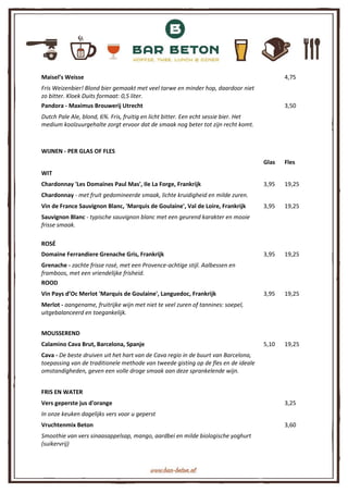 Maisel’s Weisse 4,75
Fris Weizenbier! Blond bier gemaakt met veel tarwe en minder hop, daardoor niet
zo bitter. Kloek Duits formaat: 0,5 liter.
Pandora - Maximus Brouwerij Utrecht 3,50
Dutch Pale Ale, blond, 6%. Fris, fruitig en licht bitter. Een echt sessie bier. Het
medium koolzuurgehalte zorgt ervoor dat de smaak nog beter tot zijn recht komt.
WIJNEN - PER GLAS OF FLES
Glas Fles
WIT
Chardonnay 'Les Domaines Paul Mas', Ile La Forge, Frankrijk 3,95 19,25
Chardonnay - met fruit gedomineerde smaak, lichte kruidigheid en milde zuren.
Vin de France Sauvignon Blanc, 'Marquis de Goulaine', Val de Loire, Frankrijk 3,95 19,25
Sauvignon Blanc - typische sauvignon blanc met een geurend karakter en mooie
frisse smaak.
ROSÉ
Domaine Ferrandiere Grenache Gris, Frankrijk 3,95 19,25
Grenache - zachte frisse rosé, met een Provence-achtige stijl. Aalbessen en
framboos, met een vriendelijke frisheid.
ROOD
Vin Pays d’Oc Merlot 'Marquis de Goulaine', Languedoc, Frankrijk 3,95 19,25
Merlot - aangename, fruitrijke wijn met niet te veel zuren of tannines: soepel,
uitgebalanceerd en toegankelijk.
MOUSSEREND
Calamino Cava Brut, Barcelona, Spanje 5,10 19,25
Cava - De beste druiven uit het hart van de Cava regio in de buurt van Barcelona,
toepassing van de traditionele methode van tweede gisting op de fles en de ideale
omstandigheden, geven een volle droge smaak aan deze sprankelende wijn.
FRIS EN WATER
Vers geperste jus d'orange 3,25
In onze keuken dagelijks vers voor u geperst
Vruchtenmix Beton 3,60
Smoothie van vers sinaasappelsap, mango, aardbei en milde biologische yoghurt
(suikervrij)
 