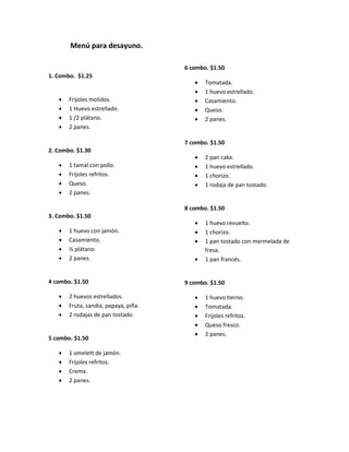 Menú para desayuno.
1. Combo. $1.25
Frijoles molidos.
1 Huevo estrellado.
1 /2 plátano.
2 panes.
2. Combo. $1.30
1 tamal con pollo.
Frijoles refritos.
Queso.
2 panes.
3. Combo. $1.50
1 huevo con jamón.
Casamiento.
½ plátano
2 panes.
4 combo. $1.50
2 huevos estrellados.
Fruta, sandia, papaya, piña.
2 rodajas de pan tostado.
5 combo. $1.50
1 omelett de jamón.
Frijoles refritos.
Crema.
2 panes.
6 combo. $1.50
Tomatada.
1 huevo estrellado.
Casamiento.
Queso.
2 panes.
7 combo. $1.50
2 pan cake.
1 huevo estrellado.
1 chorizo.
1 rodaja de pan tostado.
8 combo. $1.50
1 huevo revuelto.
1 chorizo.
1 pan tostado con mermelada de
fresa.
1 pan francés.
9 combo. $1.50
1 huevo tierno.
Tomatada.
Frijoles refritos.
Queso fresco.
2 panes.