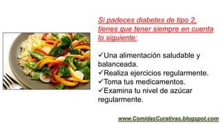 Si padeces diabetes de tipo 2,
tienes que tener siempre en cuenta
lo siguiente:
Una alimentación saludable y
balanceada.
Realiza ejercicios regularmente.
Toma tus medicamentos.
Examina tu nivel de azúcar
regularmente.
www.ComidasCurativas.blogspot.com
 