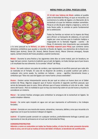 MENU PARA LA CENA. PASCUA JUDIA

                                               El 14 del mes hebreo de Nisán celebra el pueblo
                                              judío la festividad de Pésaj, en que se recuerda y se
                                              conmemora la salida de Egipto y la liberación de la
                                              esclavitud a la que los hebreos estaban sometidos.
                                              Pésaj es un día de gran alegría y regocijo y, como en
                                              toda fiesta judía, la comida es parte fundamental
                                              de la celebración.

                                                Todas las familias se reúnen en la víspera de Pésaj
                                                para ofrecer un banquete de alabanza, el cual está
                                                regido por unas normas que la tradición halájica a
                                                reagrupado en la llamada Hagadá - cuento - de
                                                Pésaj. El elemento más importante que acompaña
a la cena pascual es la Kehará, un plato o bandeja especial para Pésaj que contiene varios
alimentos simbólicos que ayudan a recordar el Éxodo de Egipto. Los elementos de la Keará son:
Matzá (pan ácimo), Zeroa (lit. brazo), Beitzá (huevo duro), Maror (hiervas amargas), Karpás
(apio), Jaróset (mezcla de frutas picadas) y Jazéret (verduras).

Matzá - Durante la cena festiva y los siguientes siete días se come matzá, pan sin levadura, en
lugar del pan común. Cuenta la tradición que al salir de Egipto, no hubo tiempo que el pan levara
y el resultado fue ese alimento. Es la comida "oficial" de Pésaj.

Zeroa - Se suele colocar una pata de cordero, que representa al sacrificio pascual que cada año
se realizaba en el Templo. En caso de no disponer de cordero, se puede sustituir por pollo o
cualquier otra carne asada. Su nombre en hebreo - zeroa - significa literalmente brazo y
simboliza que "Dios nos sacó de Egipto con mano fuerte y brazo extendido".

Huevo - Existen varias interpretación acerca de por qué se coloca un huevo duro en el Séder
(orden) de Pésaj. Algunos aseguran que el huevo recuerda el segundo sacrificio pascual, que
servía de banquete para la cena. Otros afirman que el huevo simboliza el ciclo de la vida - todo
viene del huevo-. Pero la realidad es que no hay una teoría fija sobre el uso de huevo y muchos lo
consideran un misterio.

Maror - Se comen hierbas amargas para simbolizar la amargura de la esclavitud en Egipto. Se
suelen emplear rábanos.

Karpás - Se come apio mojado en agua con sal que representa el sufrimiento y los trabajos
forzados.

Jaróset - Consiste en una mezcla de nueces, almendras, manzana, dátiles y vino que recuerda a la
argamasa con la que los esclavos trabajan en Egipto.

Jazéret - El Jazéret puede consistir en cualquier verdura, preferiblemente lechuga o perejil, que
representa el mes de primavera en el cual cae la festividad de Pésaj.

CORDERO/POSTRE/PAN
Además y como es costumbre en todas las fiestas judías, el vino ha de estar presente durante
toda la cena, con el cual se realiza al inicio del Séder el kidush, la bendición de santificación.
 