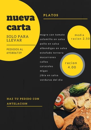 H A Z T U P E D I D O C O N
A N T E L A C I O N
m a g r o c o n t o m a t e
s o l o m i l l o e n s a l s a
p o l l o e n s a l s a
a l b o n d i g a s e n s a l s a
e s t o f a d o t e r n e r a
m a c a r r o n e s
c a l l o s
c a r a c o l e s
m i g a s
j i b i a e n s a l s a
v e r d u r a s d e l d i a
nueva
carta
SOLO PARA
LLEVAR
PEDIDOS AL
695806739
P L A T O S
m e d i a
r a c i o n 2 . 5 0
r a c i o n
4 . 0 0