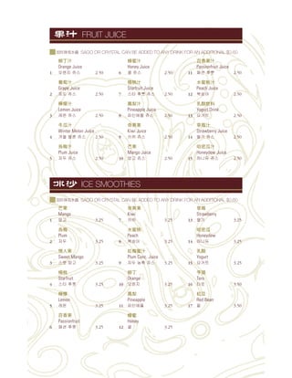 果
Mango
1 3.25
烏梅
Plum
2 3.25
情人果
Sweet Mango
3 3.25
楊桃
Starfruit
4 3.25
檸檬
Lemon
5 3.25
百香果
Passionfruit
6 3.25
奇異果
Kiwi
7 3.25
水蜜桃
Peach
8 3.25
紅梅蜜汁
Plum Conc. Juice
9 3.25
柳丁
Orange
10 3.25
鳳梨
Pineapple
11 3.25
蜂蜜
Honey
12 3.25
草莓
Strawberry
13 3.25
哈密瓜
Honeydew
14 3.25
乳酸
Yogurt
15 3.25
芋頭
Taro
16 3.50
紅豆
Red Bean
17 3.50
柳丁汁
Orange Juice
1 2.50
葡萄汁
Grape Juice
2 2.50
檸檬汁
Lemon Juice
3 2.50
冬瓜汁
Winter Melon Juice
4 2.50
烏梅汁
Plum Juice
5 2.50
蜂蜜汁
Honey Juice
6 2.50
楊桃汁
Starfruit Juice
7 2.50
鳳梨汁
Pineapple Juice
8 2.50
奇異果
Kiwi Juice
9 2.50
果
Mango Juice
10 2.50
百香果汁
Passionfruit Juice
11 2.50
水蜜桃汁
Peach Juice
12 2.50
乳酸飲料
Yogurt Drink
13 2.50
草莓汁
Strawberry Juice
14 2.50
哈密瓜汁
Honeydew Juice
15 2.50
ICE SMOOTHIES
FRUIT JUICE
SAGO OR CRYSTAL CAN BE ADDED TO ANY DRINK FOR AN ADDITIONAL $0.60
SAGO OR CRYSTAL CAN BE ADDED TO ANY DRINK FOR AN ADDITIONAL $0.60
 