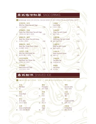 紅豆
Red Bean
A
綠豆
Green Bean
B
愛玉
Ai Yu Jelly
C
仙草
Grass Jelly/Gelatin
D
鳳梨
Pineapple
E
芋頭
Taro
F
玉米
Corn
G
珍珠
Sago
H
果條
Coconut Jelly
I
水晶
Crystal
J
Condensed Milk
K
大紅豆
Kidney Bean
L
珍珠 茶 / 紅茶
Milk Tea / Black Tea with Sago
1 3.00
珍珠綠茶 / 綠
Green Tea / Milk Green Tea with Sago
2 3.00
蜂蜜紅茶 / 綠茶
Black Tea / Green Tea with Honey
3 3.00
檸檬紅茶 / 綠茶
Black Tea / Green Tea w. Lemon
4 3.00
冰 茶 / 綠
Milk Tea / Milk Green Tea
5 2.50
冰紅茶或綠茶
Iced Black Tea / Green Tea
6 2.50
珍珠咖
Iced Coffee with Sago
7 3.50
冰咖
Iced Coffee
8 3.00
水晶綠茶
Green Tea with Crystal
9 3.25
水晶 綠
Milk Green Tea with Crystal
10 3.25
水晶 茶
Milk Tea with Crystal
11 3.25
水晶紅茶
Black Tea with Crystal
12 3.25
芋香 茶
Taro Milk Tea
13 2.50
熱咖
Hot Coffee
13 1.50
SAGO DRINKS
SAGO OR CRYSTAL CAN BE ADDED TO ANY DRINK FOR AN ADDITIONAL $0.60
SHAVED ICE
PICK ANY 3 ITEMS 3.75 / EACH ADDITIONAL ITEM +0.60
 