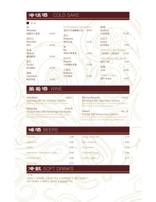 鬼
Wakatake
16.00
超辛口
Harushika
16.00
真澄
Masumi
16.00
醉心
Suishin
12.00
梅錦
Umenishiki
12.00
KUROSAWA-DAIJINGO
20.00
男山
Otokyama
12.00
無
Mu
12.00
吟水花
Ohyama
15.00
六歌仙
Rokkasen
11.00
黃櫻
Kizakura
11.00
日本刀
Katana
8.00
KIMOTO-KUROSAWA
12.00
HAKUSAN-MILD SAKE
8.00
真露
Jinro 10.00
Ozeki (Hot Sake)
8.00
Corona 3.00
Sapporo 3.00
Asahi 3.00
Heineken / Heineken Light 3.00
Amstel Light 3.00
Tsing Tao 2.75
Tsing Tao Draft 2.75
Sam Adams 3.00
Budweiser 2.75
Guiness Stout 3.00
Coors Light 2.75
COLD SAKE
WINE
BEERS
COKE l SPRITE l ICED TEA l SUNKIST l DIET COKE l
HEY-SONG l APPLE SIDRA l BLACK TEA
SOFT DRINKS
1.50
Edna Valley 5.00/G
Chardonnay 2007 San Luis Obispo, California
Peach and Pear Fragrance with Tropical Fruit Aroma
Cloudy Bay 35.00/B
Sauvignon Blanc 2008, Marlborough, New Zealand
Deliciously Vibrant Aromatics that Infuse the Tropical
Fragrance of Fresh Passion Fruit and Pineapples
Sterling Vineyards 5.00/G
SVR Reserve 2005 , Napa Valley, California
Spicy Vanilla Oak Notes Which Compliment the Wines's
Black Cherry Currant and Berry Flavors
Flowers 60 / B
Pinot Noir 2007 Sonoma Coast, California
Fresh Fruit Aromas of Cherry and Raspberry That are fol-
lowed by hints of Violet, White Pepper and Minerals
8 oz
 