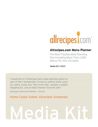 Allrecipes.com Menu Planner
                                         The Most Flexible Meal Planning
                                         Tool Including More Than 1,300
                                         Menus For Any Occasion

                                         Media Kit | 1.25.11




“I would love it if Allrecipes had a meal planning option as
 part of their membership. I’d love to outline meals using
 my online recipe box, then from that, compile a weekly
 shopping list. Just an idea! Thanks! I love this site!”
Allrecipes Community Member – Christie


Home Cooks Asked. Allrecipes Answered.
 