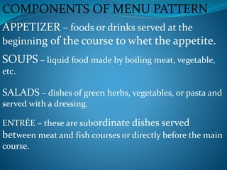 COMPONENTS OF MENU PATTERN
APPETIZER – foods or drinks served at the
beginning of the course to whet the appetite.
SOUPS – liquid food made by boiling meat, vegetable,
etc.
SALADS – dishes of green herbs, vegetables, or pasta and
served with a dressing.
ENTRÉE – these are subordinate dishes served
between meat and fish courses or directly before the main
course.
 