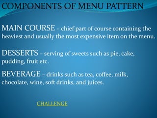 COMPONENTS OF MENU PATTERN
MAIN COURSE – chief part of course containing the
heaviest and usually the most expensive item on the menu.
DESSERTS – serving of sweets such as pie, cake,
pudding, fruit etc.
BEVERAGE – drinks such as tea, coffee, milk,
chocolate, wine, soft drinks, and juices.
CHALLENGE
 