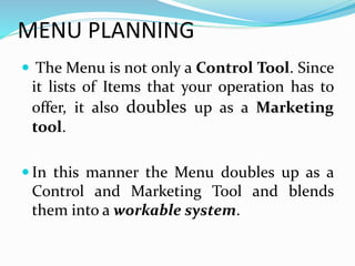 MENU PLANNING
 The Menu is not only a Control Tool. Since
it lists of Items that your operation has to
offer, it also doubles up as a Marketing
tool.
 In this manner the Menu doubles up as a
Control and Marketing Tool and blends
them into a workable system.
 