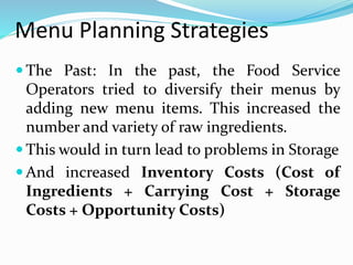 Menu Planning Strategies
 The Past: In the past, the Food Service
Operators tried to diversify their menus by
adding new menu items. This increased the
number and variety of raw ingredients.
 This would in turn lead to problems in Storage
 And increased Inventory Costs (Cost of
Ingredients + Carrying Cost + Storage
Costs + Opportunity Costs)
 