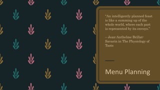 “An intelligently planned feast
is like a summing up of the
whole world, where each part
is represented by its envoys.”
– Jean-Anthelme Brillat-
Savarin in The Physiology of
Taste
Menu Planning
 