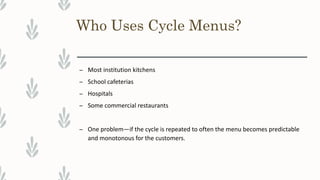 Who Uses Cycle Menus?
– Most institution kitchens
– School cafeterias
– Hospitals
– Some commercial restaurants
– One problem—if the cycle is repeated to often the menu becomes predictable
and monotonous for the customers.
 