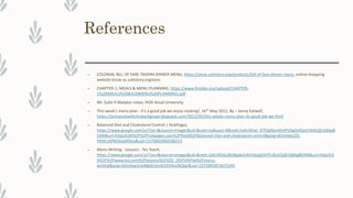 References
– COLONIAL BILL OF FARE TAVERN DINNER MENU, https://store.ushistory.org/products/bill-of-fare-dinner-menu, online shopping
website know as ushistory.orgstore.
– CHAPTER-1, MEALS & MENU PLANNING, https://www.ihmbbs.org/upload/CHAPTER-
1%20(MEALS%20&%20MENU%20PLANNING).pdf
– Mr. Subir K Malakar notes, HOD Ansal University
– This week's menu plan - it's a good job we enjoy cooking!, 16th May 2012, By – Jenny Eatwell,
https://jennyeatwellsrhubarbginger.blogspot.com/2012/05/this-weeks-menu-plan-its-good-job-we.html
– Balanced Diet and Cholesterol Control | HubPages,
https://www.google.com/url?sa=i&source=images&cd=&cad=rja&uact=8&ved=2ahUKEwi_87f2gKbmAhXPzDgGHQaVCN4QjB16BAgB
EAM&url=https%3A%2F%2Fhubpages.com%2Ffood%2FBalanced-Diet-and-cholesterol-control&psig=AOvVaw1ZG-
YKtkCz6PM3ioqXEbsx&ust=1575892960338213
– Menu Writing - Lessons - Tes Teach,
https://www.google.com/url?sa=i&source=images&cd=&ved=2ahUKEwj28c6lgabmAhUbzjgGHYFuBuUQjB16BAgBEAM&url=https%3
A%2F%2Fwww.tes.com%2Flessons%2FXZG_jYGYVtkFtw%2Fmenu-
writing&psig=AOvVaw1nxWgeELKmb191NnuNQtgr&ust=1575893053675245
 