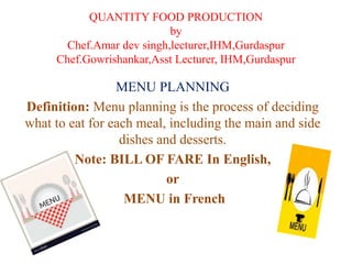 QUANTITY FOOD PRODUCTION
by
Chef.Amar dev singh,lecturer,IHM,Gurdaspur
Chef.Gowrishankar,Asst Lecturer, IHM,Gurdaspur
MENU PLANNING
Definition: Menu planning is the process of deciding
what to eat for each meal, including the main and side
dishes and desserts.
Note: BILL OF FARE In English,
or
MENU in French
 