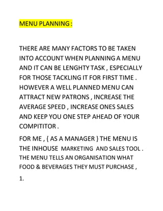 MENU PLANNING:
THERE ARE MANY FACTORS TO BE TAKEN
INTO ACCOUNT WHEN PLANNINGA MENU
AND IT CAN BE LENGHTY TASK , ESPECIALLY
FOR THOSE TACKLING IT FOR FIRST TIME .
HOWEVER A WELL PLANNED MENU CAN
ATTRACT NEW PATRONS , INCREASE THE
AVERAGE SPEED , INCREASE ONES SALES
AND KEEP YOU ONE STEP AHEAD OF YOUR
COMPITITOR .
FOR ME , { AS A MANAGER } THE MENU IS
THE INHOUSE MARKETING AND SALES TOOL .
THE MENU TELLS AN ORGANISATION WHAT
FOOD & BEVERAGES THEY MUST PURCHASE ,
1.
 