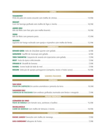 ... CARNES ...
TCHAIKOVKY
Peito de pato em crosta crocante com molho de citrinos.................................................................14,90€
MOZART
Carré de borrego grelhado com molho de figos e menta.................................................................18,90€
ANDRE RIEU
Bife do filete com foie grás com molho bearnês...............................................................................18,90€
VERDI
Bife do filete com pimenta preta........................................................................................................17,90€
WAGNER
Supremo de frango recheado com queijo e espinafres com molho de limão................................. 12,90€
... SOBREMESAS ...
EDVARD GRIEG Bolo de chocolate quente com gelado...................................................................... 8,90€
GERSHWIN Soufflé de maracujá com gelado......................................................................................8,90€
TORU TAKEMITSU Carpaccio de ananás em especiarias com gelado.................................................7,90€
BIZET Fruta da época seleccionada......................................................................................................7,90€
STRAUSS II Strudell de banana............................................................................................................ 7,90€
HANDEL Creme brulé de bolo de mel................................................................................................. 7,90€
ROSSINI Selecção de queijos portugueses (compotas, tostas e frutos secos)................................10,90€
SABORES ITALIANOS
... ENTRADAS ...
VAN GOGH
POLVO EM CARPACCIO Em azeites aromáticos e pimenta da terra....................................................10,90€
SALVADOR DALI
CARPACCIO DE BACALHAU Com endívias grelhadas marinado com limão e vinagrete..................... 7,90€
... PRATOS PRINCIPAIS ...
LEONARDO DA VINCI
FILETE DE ROBALO Com tomate seco, azeitonas e basílico............................................................... 15,90€
MICHELANGELO
CARRÉ DE BORREGO Com molho de tâmaras e menta......................................................................18,90€
... SOBREMESAS ...
RAFAEL SANZIO Panacotta com molho de morango........................................................................... 7,90€
LUCA GIORDANO Sabayone de frutas...................................................................................................7,90€

 