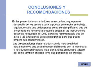En las presentaciones anteriores se recomienda que para el desarrollo del los temas y para la puesta en marcha se trabaje siguiendo cada uno de los pasos como se ejemplifica ya que de lo contrario no funcionará lo que se desea, si las instrucciones descritas no quedan al 100% claras es recomendable que se dirija a las direcciones de las bibliografías para que pueda ampliar sus conocimientos. Las presentaciones desarrolladas son de mucha utilidad actualmente ya que está alrededor del mundo con la tecnología y nos puede servir para la vida diaria, tanto en nuestro trabajo así como también en cada tema que pongamos en practica. CONCLUSIONES Y RECOMENDACIONES MENU 