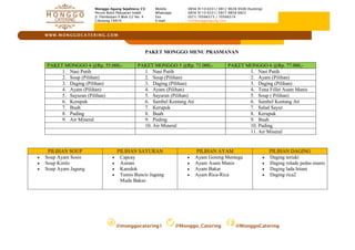 @monggocatering1 @Monggo_Catering @MonggoCatering
W W W . M O N G G O C A TE R I N G . C O M
Monggo Agung Sejahtera, CV
Perum Bukit Pabuaran Indah
Jl. Flamboyan II Blok G2 No. 4
Cibinong 16916
Mobile : 0856 9110 6331/ 0812 9028 9508 (hunting)
Whatsapp : 0856 9110 6331/ 0877 8858 6822
Fax : (021) 70566573 / 70566574
E-mail : cs@monggoagung.com
PAKET MONGGO MENU PRASMANAN
PAKET MONGGO 4 @Rp. 55.000,- PAKET MONGGO 5 @Rp. 71.000,- PAKET MONGGO 6 @Rp. 77.000,-
1. Nasi Putih 1. Nasi Putih 1. Nasi Putih
2. Soup (Pilihan) 2. Soup (Pilihan) 2. Ayam (Pilihan)
3. Daging (Pilihan) 3. Daging (Pilihan) 3. Daging (Pilihan)
4. Ayam (Pilihan) 4. Ayam (Pilihan) 4. Tuna Fillet Asam Manis
5. Sayuran (Pilihan) 5. Sayuran (Pilihan) 5. Soup ( Pilihan)
6. Kerupuk 6. Sambel Kentang Ati 6. Sambel Kentang Ati
7. Buah 7. Kerupuk 7. Salad Sayur
8. Puding 8. Buah 8. Kerupuk
9. Air Mineral 9. Puding 9. Buah
10. Air Mineral 10. Puding
11. Air Mineral
PILIHAN SOUP PILIHAN SAYURAN PILIHAN AYAM PILIHAN DAGING
 Soup Ayam Sosis
 Soup Kimlo
 Soup Ayam Jagung
 Capcay
 Asinan
 Karedok
 Tumis Buncis Jagung
Muda Bakso
 Ayam Goreng Mentega
 Ayam Asam Manis
 Ayam Bakar
 Ayam Rica-Rica
 Daging teriaki
 Daging rolade pedas manis
 Daging lada hitam
 Daging rica2
 