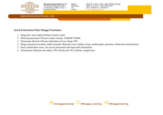 @monggocatering1 @Monggo_Catering @MonggoCatering
W W W . M O N G G O C A TE R I N G . C O M
Monggo Agung Sejahtera, CV
Perum Bukit Pabuaran Indah
Jl. Flamboyan II Blok G2 No. 4
Cibinong 16916
Mobile : 0856 9110 6331/ 0812 9028 9508 (hunting)
Whatsapp : 0856 9110 6331/ 0877 8858 6822
Fax : (021) 70566573 / 70566574
E-mail : cs@monggoagung.com
Syarat & Ketentuan Paket Monggo Prasmanan:
1. Harga dan menu dapat berubah sewaktu-waktu
2. Minimal pemesanan 100 porsi untuk wilayah JABODETABEK
3. Pemesanan dibawah 100 porsi dikenakan service charge 20%
4. Harga yang kami tawarkan sudah termasuk: Meja dan cover/ taplak, piring, sendok garpu, pemanas, rolltop dan waiter/pelayan
5. Kami menawarkan menu lain sesuai pemesanan dan harga akan disesuaikan.
6. Pembayaran dilakukan dua tahap ( 50% dimuka dan 50% sebelum pengiriman)
 