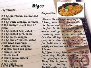 Bigos Ingredients 0,8 kg sauerkraut, washed and drained  0,8 kg white cabbage, shredded  0,4kg sausage, sliced into ½" pieces  0,2 kg smoked ham, cubed  0,2 kg smoked pork, cubed  0,2 kg bacon, chopped  0,2 kg beef or venison, cubed  some dried mushrooms  4 pitted prunes, chopped  2 apples, cored and cubed  1 tomato, cubed  1 onion, diced  2 cloves garlic, minced  1 tsp allspice  2 bay leaves  Preparation Simmer the cabbage until soft (1/2 to 1 hour), then drain. Meanwhile, cook the bacon and set aside, preserving the fat. In the bacon fat sauté the onions and garlic, and brown the remaining meat except the kielbasa. Combine all ingredients in a pot and cook: in a slow cooker, set on "low" for 5–10 hours; on the stove, cook briefly on medium and then simmer 2–3 hours. Refrigerate any leftovers and reheat for serving. The flavor improves each time, peaking around the third day. Many like to freeze it solid before thawing, heating and eating. Traditionally, it was left out in the freezing cold to store. 1 tbsp peppercorns   