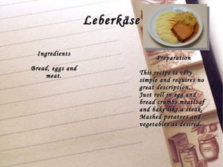 Leberkäse Preparation This recipe is very simple and requires no great description. Just roll in egg and bread crumbs meatloaf and bake like a steak. Mashed potatoes and vegetables as desired. Ingredients Bread, eggs and meat. 