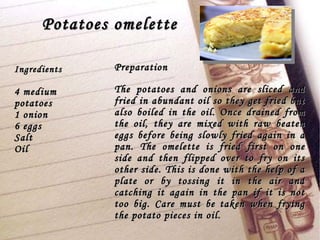 Potatoes omelette Preparation The potatoes and onions are sliced and fried in abundant oil so they get fried but also boiled in the oil. Once drained from the oil, they are mixed with raw beaten eggs before being slowly fried again in a pan. The omelette is fried first on one side and then flipped over to fry on its other side. This is done with the help of a plate or by tossing it in the air and catching it again in the pan if it is not too big. Care must be taken when frying the potato pieces in oil.  Ingredients 4 medium potatoes 1 onion 6 eggs Salt Oil 