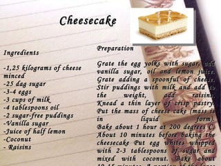 Cheesecake Ingredients -1,25 kilograms of cheese minced -25 dag sugar -3-4 eggs -3 cups of milk -4 tablespoons oil -2 sugar-free puddings -Vanilla sugar -Juice of half lemon -Coconut - Raisins  Preparation Grate the egg yolks with sugar, add vanilla sugar, oil and lemon juice. Grate adding a spoonful of cheese. Stir puddings with milk and add to the weight, add raisins. Knead a thin layer of crisp pastry. Put the mass of cheese cake (mass is in liquid form). Bake about 1 hour at 200 degrees C. About 10 minutes before baking the cheesecake Put egg whites whipped with 2-3 tablespoons of sugar and mixed with coconut. Bake about 10-15 minutes. A portion of the large plate. 