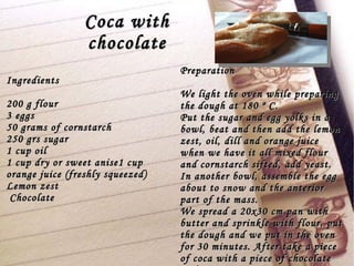 Coca with chocolate Ingredients 200 g flour 3 eggs 50 grams of cornstarch 250 grs sugar 1 cup oil 1 cup dry or sweet anise1 cup orange juice (freshly squeezed) Lemon zest Chocolate Preparation We light the oven while preparing the dough at 180 º C. Put the sugar and egg yolks in a bowl, beat and then add the lemon zest, oil, dill and orange juice when we have it all mixed flour and cornstarch sifted, add yeast. In another bowl, assemble the egg about to snow and the anterior part of the mass. We spread a 20x30 cm pan with butter and sprinkle with flour, put the dough and we put in the oven for 30 minutes. After take a piece of coca with a piece of chocolate and eat. 