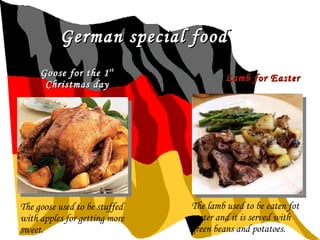 German special food Goose for the 1 st  Christmas day Lamb for Easter  The goose used to be stuffed with apples for getting more sweet. The lamb used to be eaten fot easter and it is served with green beans and potatoes. 