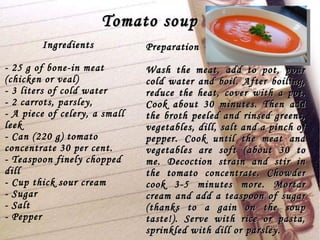 Tomato soup Ingredients - 25 g of bone-in meat (chicken or veal) - 3 liters of cold water - 2 carrots, parsley, - A piece of celery, a small leek - Can (220 g) tomato concentrate 30 per cent. - Teaspoon finely chopped dill - Cup thick sour cream - Sugar - Salt - Pepper Preparation Wash the meat, add to pot, pour cold water and boil. After boiling, reduce the heat, cover with a pot. Cook about 30 minutes. Then add the broth peeled and rinsed greens, vegetables, dill, salt and a pinch of pepper. Cook until the meat and vegetables are soft (about 30 to me. Decoction strain and stir in the tomato concentrate. Chowder cook 3-5 minutes more. Mortar cream and add a teaspoon of sugar (thanks to a gain on the soup taste!). Serve with rice or pasta, sprinkled with dill or parsley.  