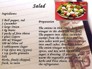 Salad Ingredients 2 Bell pepper, red 1 Cucumber 2 large Onion 1 kg beans 2 packs of feta cheese 1 glass Capers 200 ml Vinegar  100 ml Olive oil 2 tablespoons Sugar 2 tsp Spice mix (Gyros) 1 tsp Garlic granules Salt Herbs, finely chopped, fresh, to taste Preparation The onions in thin rings, heat the vinegar in the short (do not boil). The peppers into cubes, cucumber exempt from the core part and cut into cubes with peel, feta cheese cut into small cubes. Drain the beans. The onion-vinegar mix with the spices, and mix with the oil and sugar, a dressing. If possible, give warm the vegetable pieces, fresh herbs and Feta cheese, and stir into the refrigerator. 