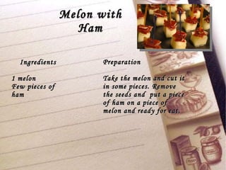 Melon with Ham Ingredients 1 melon Few pieces of ham Preparation Take the melon and cut it in some pieces. Remove the seeds and  put a piece of ham on a piece of melon and ready for eat. 