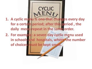 CYCLIC
1. A cyclic menu is one that changes every day
for a certain period; after this period , the
daily menu repeat in the same order.
2. For example: a seven day cyclic menu used
in schools and hospitals, where the number
of choices must be kept small.

 