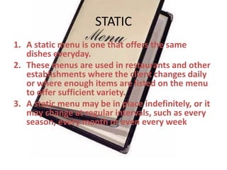 STATIC
1. A static menu is one that offers the same
dishes everyday.
2. These menus are used in restaurants and other
establishments where the client changes daily
or where enough items are listed on the menu
to offer sufficient variety.
3. A static menu may be in place indefinitely, or it
may change at regular intervals, such as every
season, every month or even every week

 