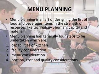 MENU PLANNING
• Menu planning is an art of designing the list of
food and beverages items in the strength of
resources like technology , human, capital and
material.
• Menu planning has generally four steps to be
undertaken which are:
1. capabilities of kitchen
2. facility consideration
3. menu consideration
4. portion, cost and quality considerations.

 