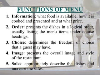 FUNCTIONS OF MENU
1. Information: what food is available, how it is
cooked and presented and at what price.
2. Order: presents the dishes in a logical order,
usually listing the menu items under course
headings.
3. Choice: determines the freedom of choice
that a guest may have.
4. Image: presents the overall image and style
of the restaurant.
5. Sales: appropriately describe the dishes and
increase the sales.

 