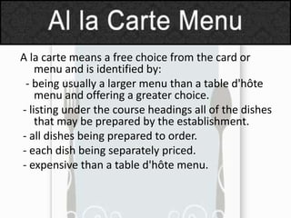 A la carte means a free choice from the card or
menu and is identified by:
- being usually a larger menu than a table d'hôte
menu and offering a greater choice.
- listing under the course headings all of the dishes
that may be prepared by the establishment.
- all dishes being prepared to order.
- each dish being separately priced.
- expensive than a table d'hôte menu.

 