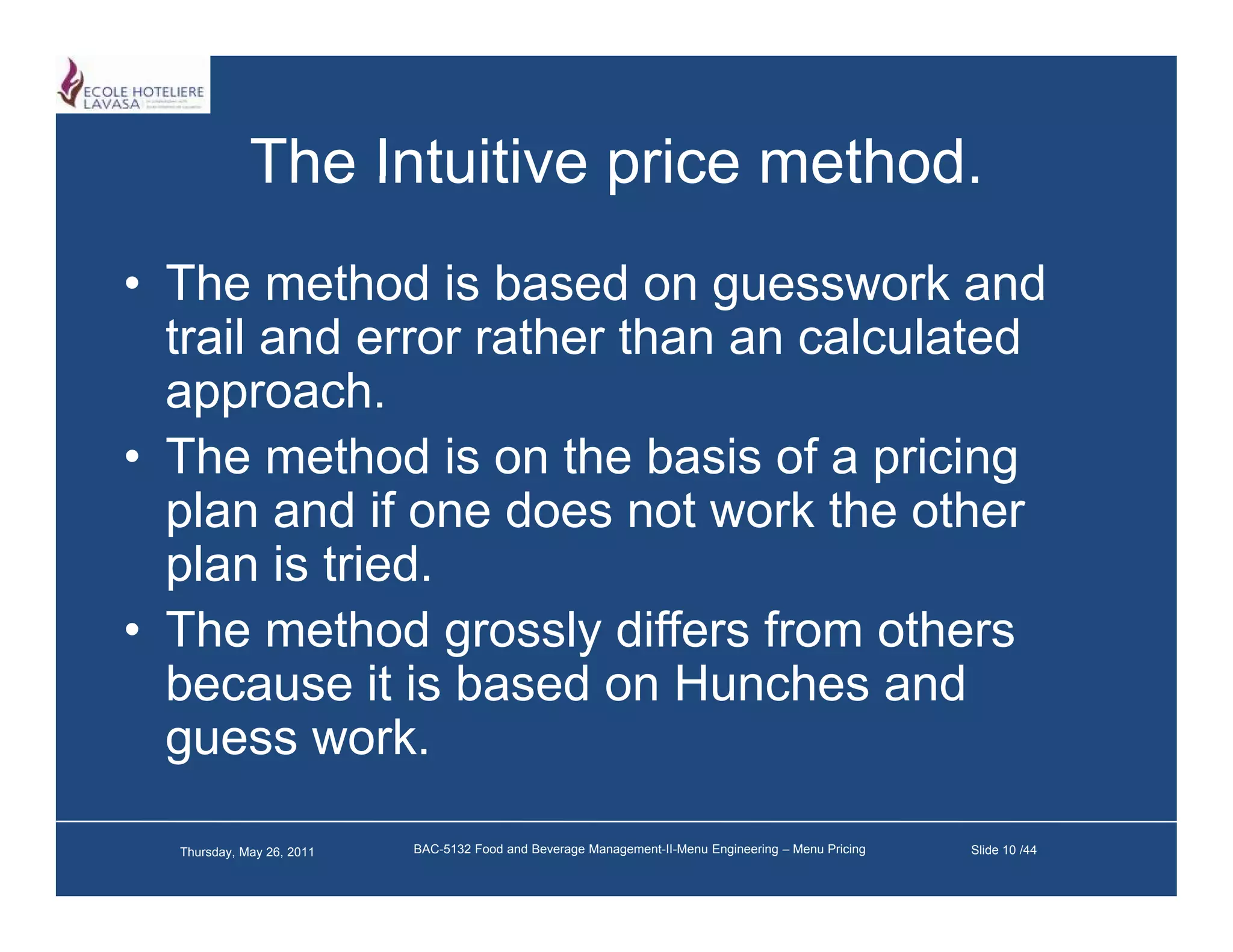 The Intuitive price method
                                 method.
• The method is based on guesswork and
  trail and error rather than an calculated
    pp
  approach.
• The method is on the basis of a pricing
  p
  plan and if one does not work the other
  plan is tried.
• The method grossly differs from others
                 g     y
  because it is based on Hunches and
  guess work.

  Thursday, May 26, 2011   BAC-5132 Food and Beverage Management-II-Menu Engineering – Menu Pricing   Slide 10 /44
 