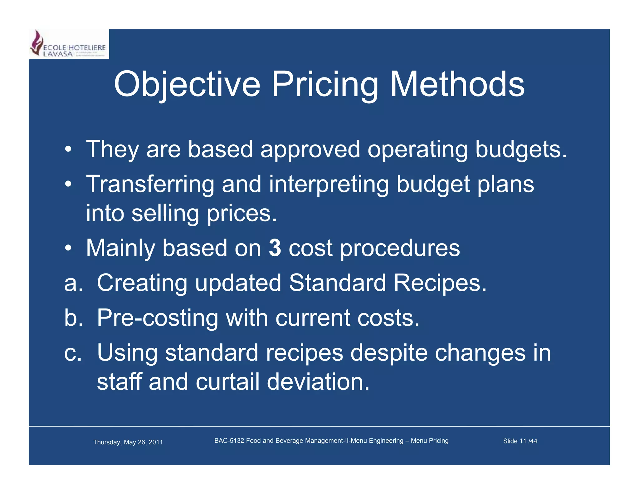 Objective Pricing Methods
• They are based approved operating budgets
                                       budgets.
• Transferring and interpreting budget plans
  into selling prices
               prices.
• Mainly based on 3 cost procedures
a. C ti updated St d d R i
   Creating d t d Standard Recipes.
b. Pre-costing with current costs.
c. Using standard recipes despite changes in
   staff and curtail deviation.

  Thursday, May 26, 2011   BAC-5132 Food and Beverage Management-II-Menu Engineering – Menu Pricing   Slide 11 /44
 