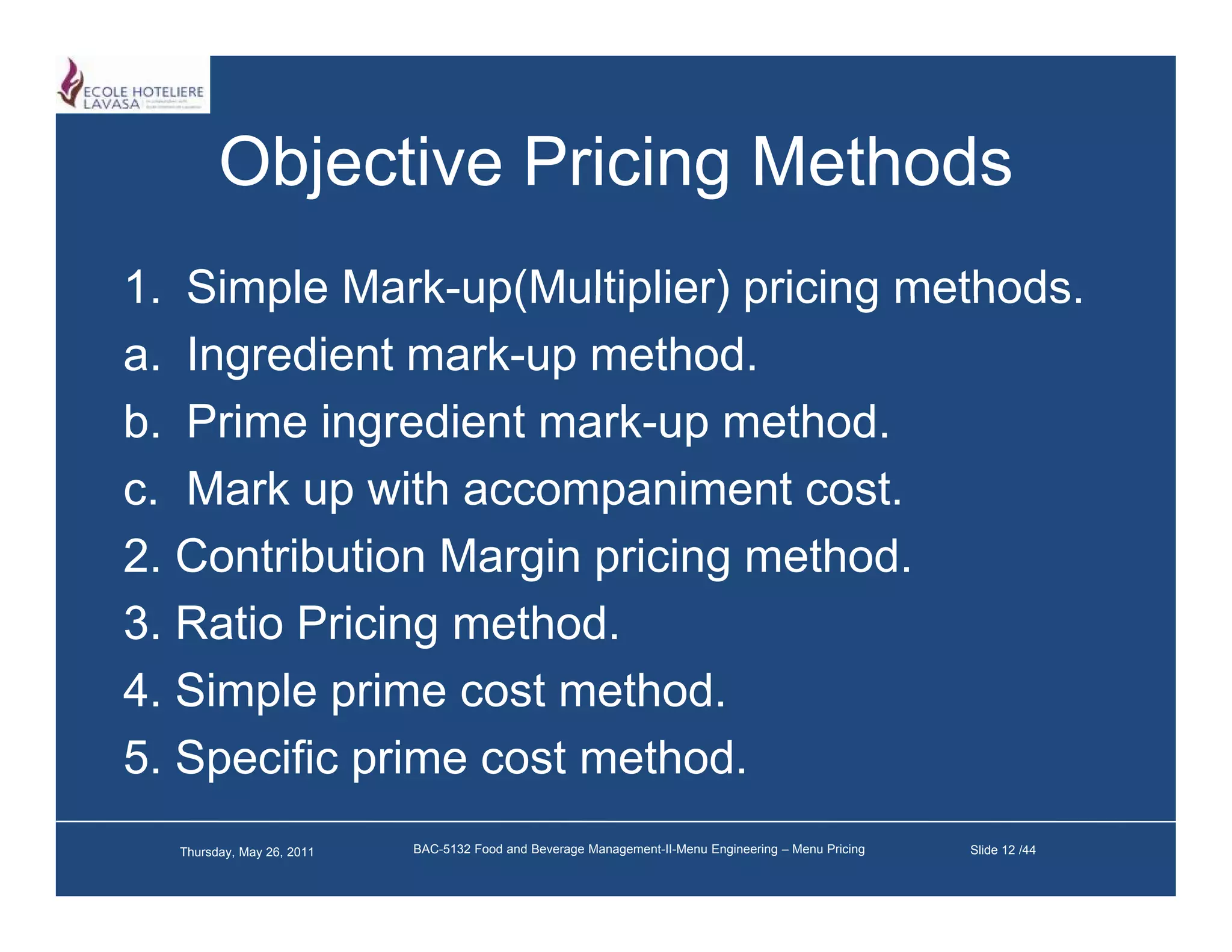 Objective Pricing Methods
1.
1 Simple Mark up(Multiplier) pricing methods
           Mark-up(Multiplier)       methods.
a. Ingredient mark-up method.
b.
b Prime ingredient mark up method
                    mark-up method.
c. Mark up with accompaniment cost.
2. Contribution Margin pricing method.
3. Ratio Pricing method.
4. Simple prime cost method.
5. Specific p
    p       prime cost method.
  Thursday, May 26, 2011   BAC-5132 Food and Beverage Management-II-Menu Engineering – Menu Pricing   Slide 12 /44
 